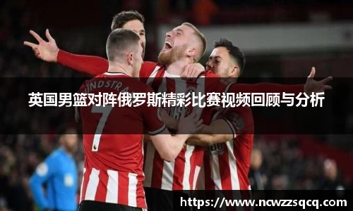 英国男篮对阵俄罗斯精彩比赛视频回顾与分析